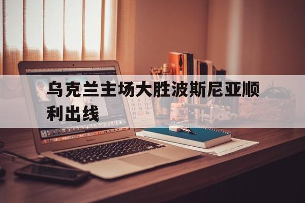 关于乌克兰主场大胜波斯尼亚顺利出线的信息