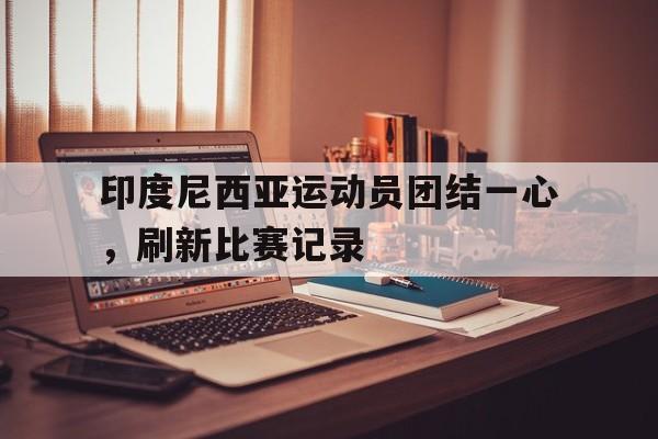 关于印度尼西亚运动员团结一心，刷新比赛记录的信息